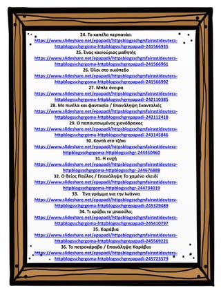 24. Το καπέλο περπατάει
https://www.slideshare.net/epapadi/httpsblogsschgrsfairastideutera-
httpblogsschgrgoma-httpblogsschgrepapadi-241566935
25. Ένας καινούριος μαθητής
https://www.slideshare.net/epapadi/httpsblogsschgrsfairastideutera-
httpblogsschgrgoma-httpblogsschgrepapadi-241566961
26. Όλοι στο οικόπεδο
https://www.slideshare.net/epapadi/httpsblogsschgrsfairastideutera-
httpblogsschgrgoma-httpblogsschgrepapadi-241566992
27. Μπλε όνειρα
https://www.slideshare.net/epapadi/httpsblogsschgrsfairastideutera-
httpblogsschgrgoma-httpblogsschgrepapadi-242110385
28. Με πινέλα και φαντασία / Επανάληψη Σκανταλιές
https://www.slideshare.net/epapadi/httpsblogsschgrsfairastideutera-
httpblogsschgrgoma-httpblogsschgrepapadi-242112418
29. Ο παπουτσωμένος χιονόδρακος
https://www.slideshare.net/epapadi/httpsblogsschgrsfairastideutera-
httpblogsschgrgoma-httpblogsschgrepapadi-243145846
30. Κοντά στο τζάκι
https://www.slideshare.net/epapadi/httpsblogsschgrsfairastideutera-
httpblogsschgrgoma-httpblogsschgr-244450460
31. Η ευχή
https://www.slideshare.net/epapadi/httpsblogsschgrsfairastideutera-
httpblogsschgrgoma-httpblogsschgr-244676888
32. Ο θείος Παύλος / Επανάληψη Το χαμένο κλειδί
https://www.slideshare.net/epapadi/httpsblogsschgrsfairastideutera-
httpblogsschgrgoma-httpblogsschgr-244734019
33. Ένα γράμμα για την Ιωάννα
https://www.slideshare.net/epapadi/httpsblogsschgrsfairastideutera-
httpblogsschgrgoma-httpblogsschgrepapadi-245329489
34. Τι κρύβει το μπαούλο;
https://www.slideshare.net/epapadi/httpsblogsschgrsfairastideutera-
httpblogsschgrgoma-httpblogsschgrepapadi-245410797
35. Καράβια
https://www.slideshare.net/epapadi/httpsblogsschgrsfairastideutera-
httpblogsschgrgoma-httpblogsschgrepapadi-245569221
36. Το πετροκάραβο / Επανάληψη Καράβια
https://www.slideshare.net/epapadi/httpsblogsschgrsfairastideutera-
httpblogsschgrgoma-httpblogsschgrepapadi-245723579
 