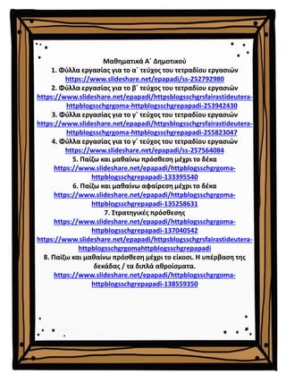 Μαθηματικά Α΄ Δημοτικού
1. Φύλλα εργασίας για το α΄ τεύχος του τετραδίου εργασιών
https://www.slideshare.net/epapadi/ss-252792980
2. Φύλλα εργασίας για το β΄ τεύχος του τετραδίου εργασιών
https://www.slideshare.net/epapadi/httpsblogsschgrsfairastideutera-
httpblogsschgrgoma-httpblogsschgrepapadi-253942430
3. Φύλλα εργασίας για το γ΄ τεύχος του τετραδίου εργασιών
https://www.slideshare.net/epapadi/httpsblogsschgrsfairastideutera-
httpblogsschgrgoma-httpblogsschgrepapadi-255823047
4. Φύλλα εργασίας για το γ΄ τεύχος του τετραδίου εργασιών
https://www.slideshare.net/epapadi/ss-257564084
5. Παίζω και μαθαίνω πρόσθεση μέχρι το δέκα
https://www.slideshare.net/epapadi/httpblogsschgrgoma-
httpblogsschgrepapadi-133395540
6. Παίζω και μαθαίνω αφαίρεση μέχρι το δέκα
https://www.slideshare.net/epapadi/httpblogsschgrgoma-
httpblogsschgrepapadi-135258631
7. Στρατηγικές πρόσθεσης
https://www.slideshare.net/epapadi/httpblogsschgrgoma-
httpblogsschgrepapadi-137040542
https://www.slideshare.net/epapadi/httpsblogsschgrsfairastideutera-
httpblogsschgrgomahttpblogsschgrepapadi
8. Παίζω και μαθαίνω πρόσθεση μέχρι το είκοσι. Η υπέρβαση της
δεκάδας / τα διπλά αθροίσματα.
https://www.slideshare.net/epapadi/httpblogsschgrgoma-
httpblogsschgrepapadi-138559350
 