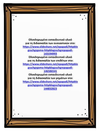 Ολοκληρωμένο εκπαιδευτικό υλικό
για τη διδασκαλία των επιθέτων στο:
https://www.slideshare.net/epapadi/httpblo
gsschgrgoma-httpblogsschgrepapadi-
146586541
Ολοκληρωμένο εκπαιδευτικό υλικό
για τη διδασκαλία των ρημάτων στο:
https://www.slideshare.net/epapadi/httpblo
gsschgrgoma-httpblogsschgrepapadi-
144832823
Ολοκληρωμένο εκπαιδευτικό υλικό
για τη διδασκαλία των ουσιαστικών στο:
https://www.slideshare.net/epapadi/httpblo
gsschgrgoma-httpblogsschgrepapadi-
143194993
 
