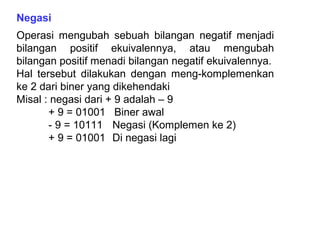 Negasi
Operasi mengubah sebuah bilangan negatif menjadi
bilangan positif ekuivalennya, atau mengubah
bilangan positif menadi bilangan negatif ekuivalennya.
Hal tersebut dilakukan dengan meng-komplemenkan
ke 2 dari biner yang dikehendaki
Misal : negasi dari + 9 adalah – 9
+ 9 = 01001 Biner awal
- 9 = 10111 Negasi (Komplemen ke 2)
+ 9 = 01001 Di negasi lagi
 