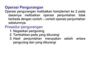 Operasi Pengurangan
Operasi pengurangan melibatkan komplemen ke 2 pada
dasarnya melibatkan operasi penjumlahan tidak
berbeda dengan contoh – contoh operasi penjumlahan
sebelumnya.
Prosedur pengurangan
1. Negasikan pengurang.
2. Tambahkan pada yang dikurangi
3. Hasil penjumlahan merupakan selisih antara
pengurang dan yang dikurangi
 