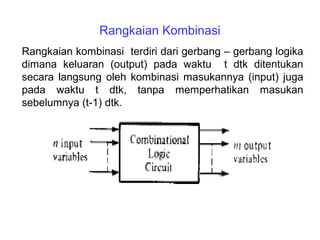 Rangkaian Kombinasi
Rangkaian kombinasi terdiri dari gerbang – gerbang logika
dimana keluaran (output) pada waktu t dtk ditentukan
secara langsung oleh kombinasi masukannya (input) juga
pada waktu t dtk, tanpa memperhatikan masukan
sebelumnya (t-1) dtk.
 