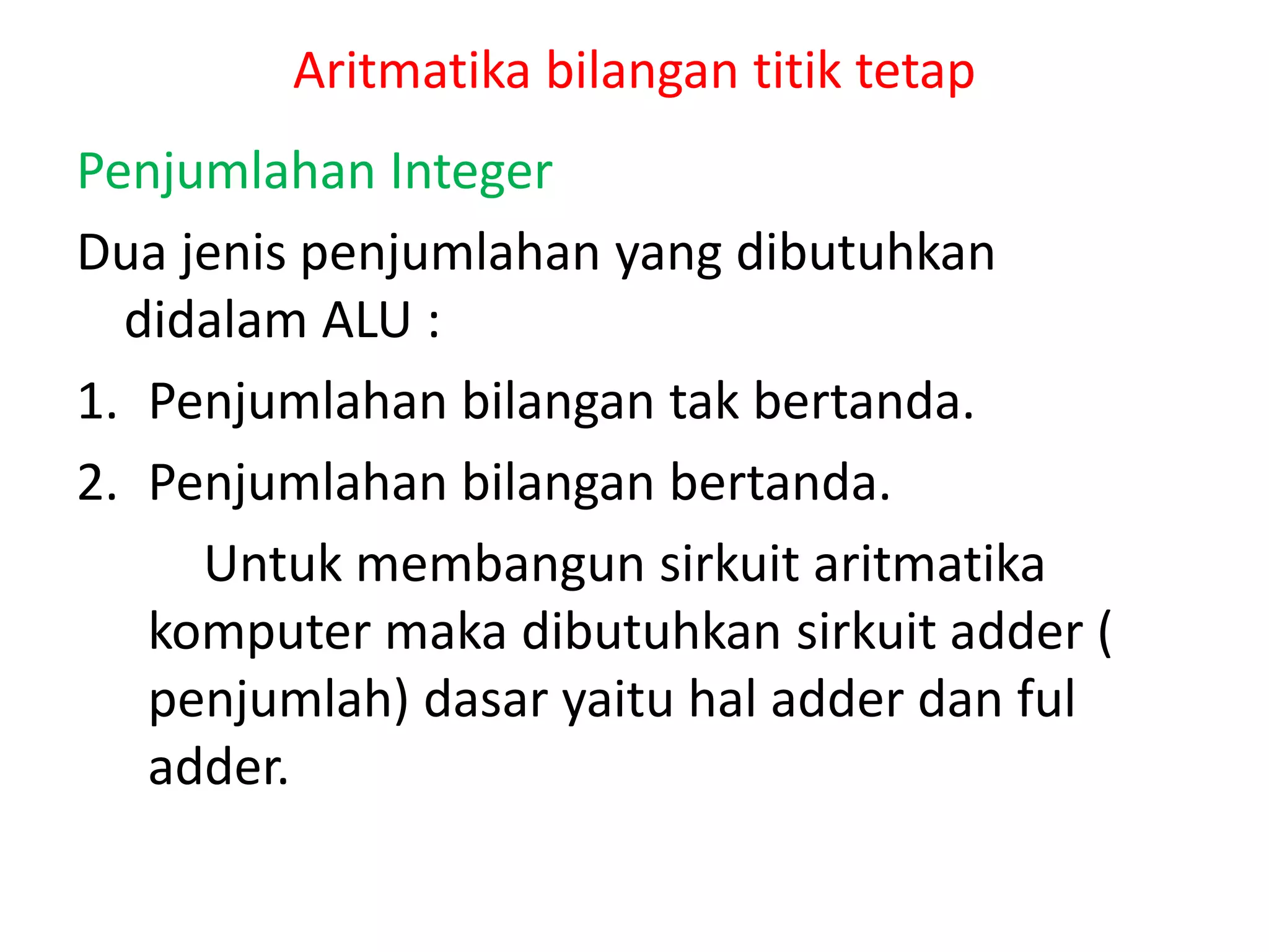 Aritmatika bilangan titik tetap
Penjumlahan Integer
Dua jenis penjumlahan yang dibutuhkan
didalam ALU :
1. Penjumlahan bilangan tak bertanda.
2. Penjumlahan bilangan bertanda.
Untuk membangun sirkuit aritmatika
komputer maka dibutuhkan sirkuit adder (
penjumlah) dasar yaitu hal adder dan ful
adder.
 