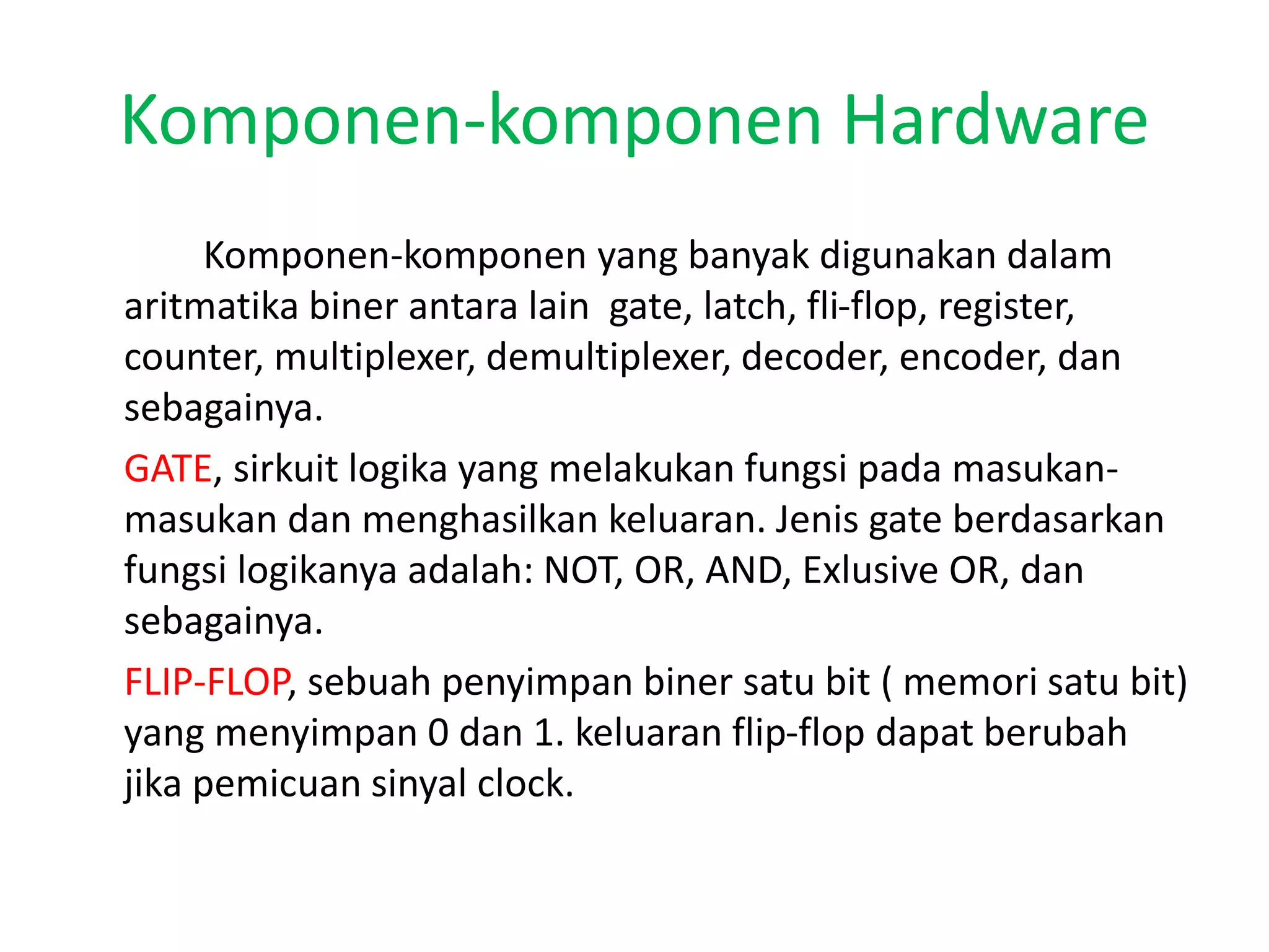 Komponen-komponen Hardware
Komponen-komponen yang banyak digunakan dalam
aritmatika biner antara lain gate, latch, fli-flop, register,
counter, multiplexer, demultiplexer, decoder, encoder, dan
sebagainya.
GATE, sirkuit logika yang melakukan fungsi pada masukan-
masukan dan menghasilkan keluaran. Jenis gate berdasarkan
fungsi logikanya adalah: NOT, OR, AND, Exlusive OR, dan
sebagainya.
FLIP-FLOP, sebuah penyimpan biner satu bit ( memori satu bit)
yang menyimpan 0 dan 1. keluaran flip-flop dapat berubah
jika pemicuan sinyal clock.
 