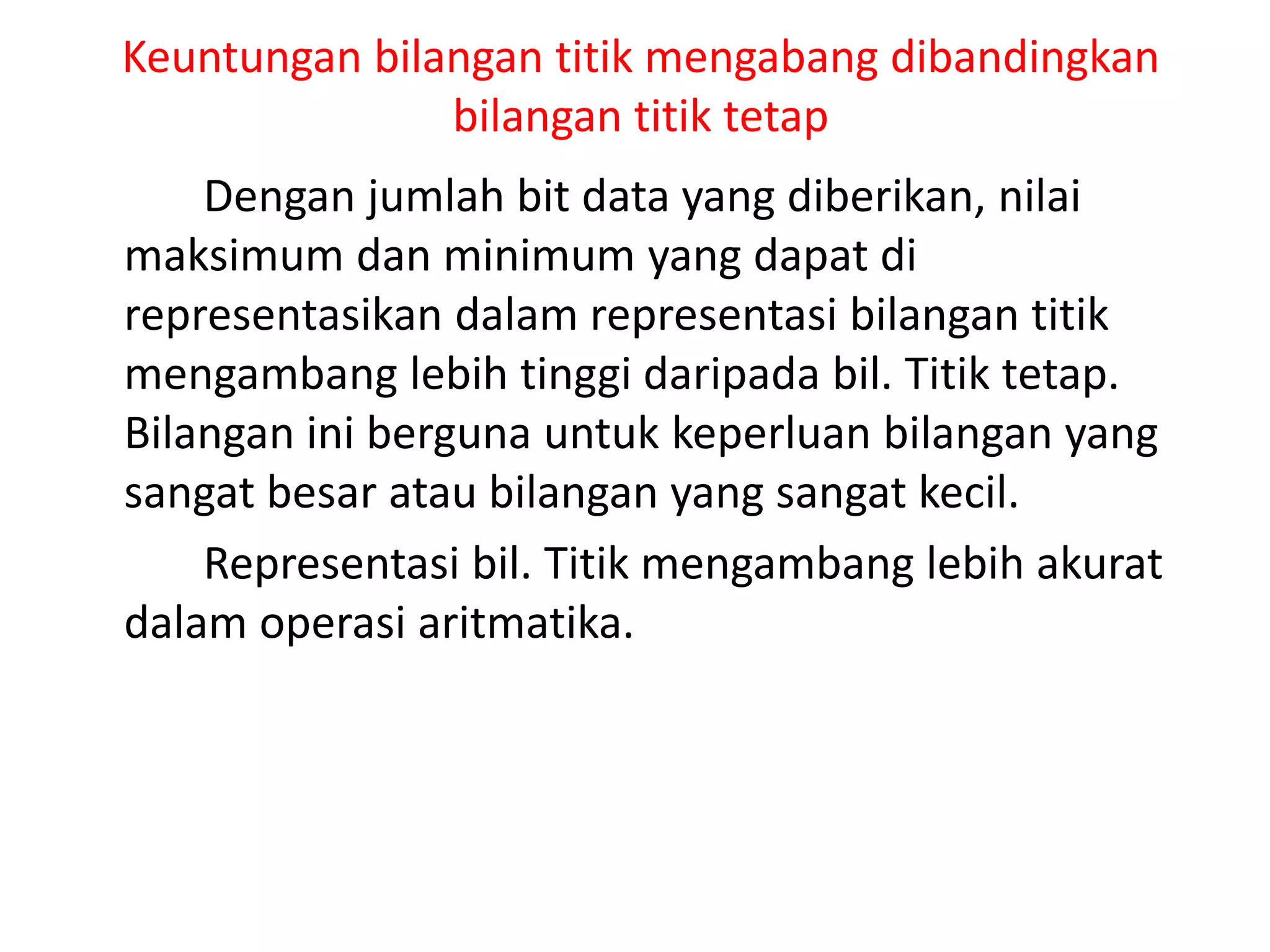 Keuntungan bilangan titik mengabang dibandingkan
bilangan titik tetap
Dengan jumlah bit data yang diberikan, nilai
maksimum dan minimum yang dapat di
representasikan dalam representasi bilangan titik
mengambang lebih tinggi daripada bil. Titik tetap.
Bilangan ini berguna untuk keperluan bilangan yang
sangat besar atau bilangan yang sangat kecil.
Representasi bil. Titik mengambang lebih akurat
dalam operasi aritmatika.
 