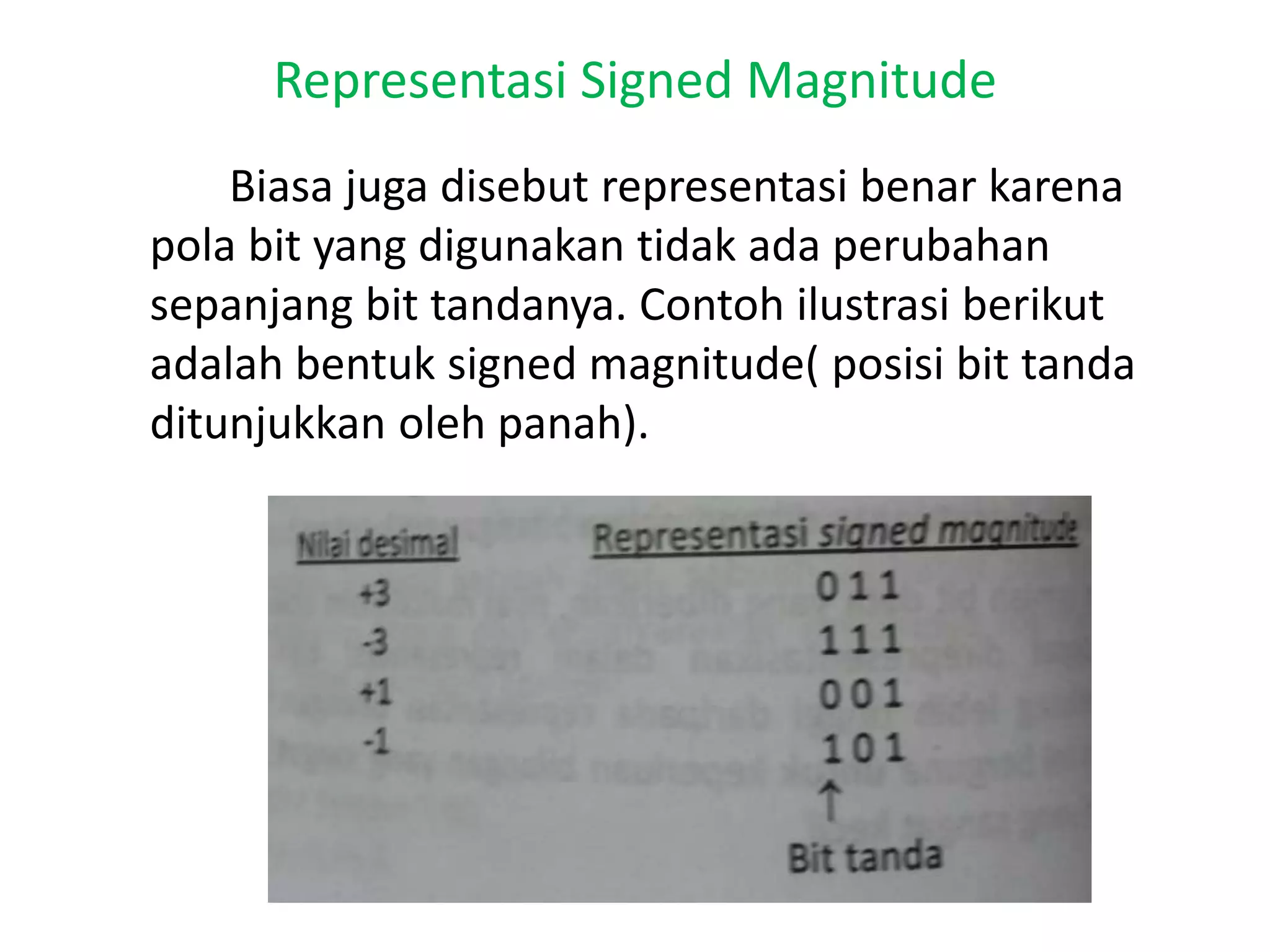 Representasi Signed Magnitude
Biasa juga disebut representasi benar karena
pola bit yang digunakan tidak ada perubahan
sepanjang bit tandanya. Contoh ilustrasi berikut
adalah bentuk signed magnitude( posisi bit tanda
ditunjukkan oleh panah).
 