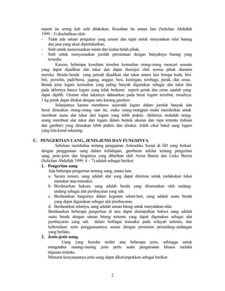 2
seperti itu sering kali sulit dilakukan. Kesulitan itu antara lain (Solichan Abdullah
1999 : 3) disebabkan oleh:
- Tidak ada satuan pengukur yang umum dan tepat untuk menyatakan nilai barang
dan jasa yang akan dipertukarkan,
- Sulit untuk menyesuaikan minat dari kedua belah pihak,
- Sulit untuk menyesuaikan jumlah permintaan dengan banyaknya barang yang
tersedia.
Karena beberapa kesulitan tersebut kemudian orang-orang mencari sesuatu
yang dapat dijadikan alat tukar dan dapat disetujui oleh semua pihak diantara
mereka. Benda-benda yang pernah dijadikan alat tukar antara lain berupa kuda, biri-
biri, porselin, padi/beras, jagung, anggur, besi, kuningan, tembaga, perak, dan emas.
Benda jenis logam kemudian yang paling banyak digunakan sebagai alat tukar dan
pada akhirnya hanya logam yang tidak berkarat seperti perak dan emas sajalah yang
dapat dipilih. Ukuran nilai tukarnya didasarkan pada berat logam tersebut, misalnya:
1 kg perak dapat ditukar dengan satu karung gandum.
Selanjutnya karena membawa sejumlah logam dalam jumlah banyak dan
berat dirasakan orang-orang saat itu, maka orang-orangpun mulai memikirkan untuk
membuat suatu alat tukar dari logam yang lebih praktis. Akhirnya mulailah orang-
orang membuat alat tukar dari logam dalam bentuk ukuran dan rupa tertentu (tulisan
dan gambar) yang dirasakan lebih praktis dan disukai. inilah cikal bakal uang logam
yang kita kenal sekarang.
C. PENGERTIAN UANG, JENIS-JENIS DAN FUNGSINYA
Sebelum membahas tentang pengajaran Aritmetika Sosial di SD yang berkait
dengan penggunaan uang dalam kehidupan, gambaran sekilas tentang pengertian
uang, jenis-jenis dan fungsinya yang diberikan oleh Amsa Bareta dan Lieke Bareta
(Solichan Abdullah 1999: 4 – 7) adalah sebagai berikut:
1. Pengertian uang
Ada beberapa pengertian tentang uang, antara lain.
a. Secara umum, uang adalah alat yang dapat diterima untuk melakukan tukar
menukar atau transaksi.
b. Berdasarkan hukum, uang adalah benda yang dirumuskan oleh undang-
undang sebagai alat pembayaran yang sah.
c. Berdasarkan fungsinya dalam kegiatan sehari-hari, uang adalah suatu benda
yang dapat digunakan sebagai alat pembayaran.
d. Berdasarkan nilainya, uang adalah satuan hitung untuk menyatakan nilai.
Berdasarkan beberapa pengertian di atas dapat disimpulkan bahwa uang adalah
suatu benda dengan satuan hitung tertentu yang dapat digunakan sebagai alat
pembayaran yang sah dalam berbagai transaksi pada wilayah tertentu, dan
keberadaan serta penggunaannya sesuai dengan peraturan perundang-undangan
yang berlaku.
2. Jenis-jenis uang.
Uang yang beredar terdiri atas beberapa jenis, sehingga untuk
mengetahui masing-masing jenis perlu suatu pengamatan khusus melalui
tinjauan tertentu.
Menurut kenyataannya jenis uang dapat dikelompokkan sebagai berikut:
 