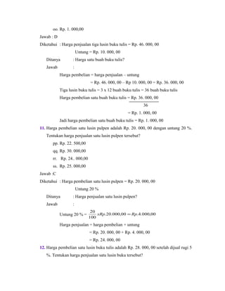 oo. Rp. 1. 000,00
Jawab : D
Diketahui : Harga penjualan tiga lusin buku tulis = Rp. 46. 000, 00
Untung = Rp. 10. 000, 00
Ditanya : Harga satu buah buku tulis?
Jawab :
Harga pembelian = harga penjualan – untung
= Rp. 46. 000, 00 – Rp 10. 000, 00 = Rp. 36. 000, 00
Tiga lusin buku tulis = 3 x 12 buah buku tulis = 36 buah buku tulis
Harga pembelian satu buah buku tulis = Rp. 36. 000, 00
36
= Rp. 1. 000, 00
Jadi harga pembelian satu buah buku tulis = Rp. 1. 000, 00
11. Harga pembelian satu lusin pulpen adalah Rp. 20. 000, 00 dengan untung 20 %.
Tentukan harga penjualan satu lusin pulpen tersebut?
pp. Rp. 22. 500,00
qq. Rp. 30. 000,00
rr. Rp. 24.. 000,00
ss. Rp. 25. 000,00
Jawab :C
Diketahui : Harga pembelian satu lusin pulpen = Rp. 20. 000, 00
Untung 20 %
Ditanya : Harga penjualan satu lusin pulpen?
Jawab :
Untung 20 % = 00,000.4.00,000.20.
100
20
RpxRp =
Harga penjualan = harga pembelian + untung
= Rp. 20. 000, 00 + Rp. 4. 000, 00
= Rp. 24. 000, 00
12. Harga pembelian satu lusin buku tulis adalah Rp. 28. 000, 00 setelah dijual rugi 5
%. Tentukan harga penjualan satu lusin buku tersebut?
 