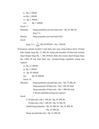 tt. Rp. 3. 500,00
uu. Rp. 2. 000,00
vv. Rp. 1. 400,00
ww. Rp. 1. 000,00
Jawab C
Diketahui : Harga pembelian satu lusin buku tulis = Rp. 28. 000, 00
Rugi 5 %
Ditanya : Harga penjualan satu lusin buku tulis?
Jawab :
Rugi 5 % = 00,400.1.00,000.28.
100
5
RpxRp =
13. Koperasi sekolah membeli 4 pak buku tulis yang setiap paknya berisi 10 buah
buku dengan harga Rp. 12. 000, 00. Setiap pak kemudian 30 buku tulis tersebut
dijual dengan harga Rp. 1. 500, 00/buah. Buku dan sisanya dijual dengan harga
Rp. 1.000, 00 tiap buah buku tulis. Tentukan:berapa rupiahkah untung atau
ruginya?
xx. Rp. 12. 000,00
yy. Rp. 7. 000,00
zz. Rp. 50. 000,00
aaa. Rp. 20. 000,00
Jawab : B
Diketahui : Harga pembelian satu pak buku tulis = Rp. 12. 000, 00
Harga penjualan 30 buku tulis = Rp 1. 500, 00/ buah
Harga penjualan 10 buku tulis = Rp. 1. 000, 00/ buah
b. Berapa rupiahkah untung atau ruginya?
Jawab :
b. 30 buku tulis x Rp 1. 500, 00 = Rp. 45. 000, 00
10 buku tulis x Rp. 1. 000, 00 = Rp. 10. 000, 00
Jumlah harga penjualan = Rp. 45. 000, 00 + Rp. 10. 000, 00
= Rp. 55. 000, 00
Harga satu pak buku tulis = Rp. 12. 000, 00
 