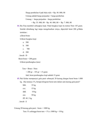 Harga pembelian 4 pak buku tulis = Rp. 48. 000, 00
Untung adalah harga penjualan > harga pembelian
Untung = harga penjualan – harga pembelian
= Rp. 55. 000, 00 – Rp. 48. 000, 00 = Rp. 7. 000, 00
14. Ibu Fina membeli sebungkus kopi. Pada bungkus kopi itu tertera Neto 185 gram.
Setelah ditimbang lagi tanpa mengeluarkan isinya, diperoleh berat 200 g.Maka
tentukan :
a.Berat bruto
b.Berat bungkus kopi
a. 500
b. 300
c. 700
d. 200
. Jawab : D
Berat bruto = 200 gram
b.Berat pembungkus (tara)
Tara = Bruto - Neto
= 200 gr – 185 gr = 15 gram
Jadi, berat pembungkus kopi adalah 15 gram
15. Pak Kohar mempunyai gula pasir sebanyak 20 karung dengan berat bruto 1.000
kg. Jika taranya 1%, berapa kilogram berat neto dalam satu karung gula pasir?
bbb. 35 kg
ccc. 15 kg
ddd. 10 kg
eee. 50 kg
fff. 49. 5 kg
. Jawab : E
Untung 20 karung gula pasir : bruto = 1000 kg
Tara 1% sehingga berat tara = 1% x 1000 kg = 10 kg
 