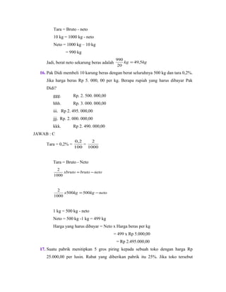 Tara = Bruto - neto
10 kg = 1000 kg - neto
Neto = 1000 kg – 10 kg
= 990 kg
Jadi, berat neto sekarung beras adalah kgkg 5,49
20
990
=
16. Pak Didi membeli 10 karung beras dengan berat seluruhnya 500 kg dan tara 0,2%.
Jika harga beras Rp 5. 000, 00 per kg. Berapa rupiah yang harus dibayar Pak
Didi?
ggg. Rp. 2. 500. 000,00
hhh. Rp. 3. 000. 000,00
iii. Rp 2. 495. 000,00
jjj. Rp. 2. 000. 000,00
kkk. Rp 2. 490. 000,00
JAWAB : C
Tara = 0,2% =
100
2,0
=
1000
2
Tara = Bruto - Neto
netobrutoxbruto −=
1000
2
netokgkgx −= 500500
1000
2
1 kg = 500 kg - neto
Neto = 500 kg -1 kg = 499 kg
Harga yang harus dibayar = Neto x Harga beras per kg
= 499 x Rp 5.000,00
= Rp 2.495.000,00
17. Suatu pabrik menitipkan 5 gros piring kepada sebuah toko dengan harga Rp
25.000,00 per lusin. Rabat yang diberikan pabrik itu 25%. Jika toko tersebut
 