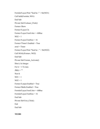 Formlat!Layar.Print "Soal ke :" + Str(NO1)
Call latih(Formlat, NO1)
End Sub
Private Sub Evaluasi_Click()
Formev.Show
Formev!Layar.Cls
Formev!Layar.ForeColor = vbBlue
NO2 = 1
Formev!Layar.FontSize = 16
Formev!Timer1.Enabled = True
awal = Timer
Formev!Layar.Print "Soal ke : " + Str(NO2)
Call SOAL(Formev, NO2)
End Sub
Private Sub Formm_Activate()
Dim k As Integer
For k = 1 To max
JB(k) = ""
Next k
NO1 = 1
NO2 = 1
Formev!Lanjut.Enabled = True
Formev!Balik.Enabled = True
Formlat!Layar.ForeColor = vbBlue
Formlat!Layar.FontSize = 16
End Sub
Private Sub Exit_Click()
End
End Sub
TEORI
 