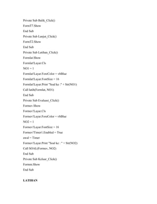 Private Sub Balik_Click()
FormT7.Show
End Sub
Private Sub Lanjut_Click()
FormT2.Show
End Sub
Private Sub Latihan_Click()
Formlat.Show
Formlat!Layar.Cls
NO1 = 1
Formlat!Layar.ForeColor = vbBlue
Formlat!Layar.FontSize = 16
Formlat!Layar.Print "Soal ke :" + Str(NO1)
Call latih(Formlat, NO1)
End Sub
Private Sub Evaluasi_Click()
Formev.Show
Formev!Layar.Cls
Formev!Layar.ForeColor = vbBlue
NO2 = 1
Formev!Layar.FontSize = 16
Formev!Timer1.Enabled = True
awal = Timer
Formev!Layar.Print "Soal ke : " + Str(NO2)
Call SOAL(Formev, NO2)
End Sub
Private Sub Keluar_Click()
Formm.Show
End Sub
LATIHAN
 
