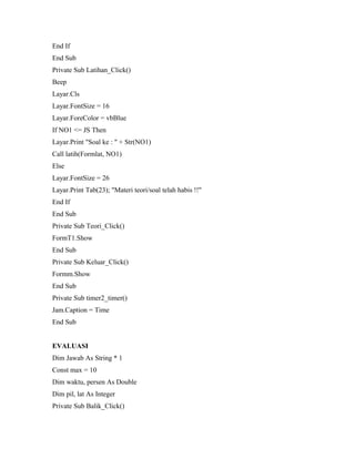 End If
End Sub
Private Sub Latihan_Click()
Beep
Layar.Cls
Layar.FontSize = 16
Layar.ForeColor = vbBlue
If NO1 <= JS Then
Layar.Print "Soal ke : " + Str(NO1)
Call latih(Formlat, NO1)
Else
Layar.FontSize = 26
Layar.Print Tab(23); "Materi teori/soal telah habis !!"
End If
End Sub
Private Sub Teori_Click()
FormT1.Show
End Sub
Private Sub Keluar_Click()
Formm.Show
End Sub
Private Sub timer2_timer()
Jam.Caption = Time
End Sub
EVALUASI
Dim Jawab As String * 1
Const max = 10
Dim waktu, persen As Double
Dim pil, lat As Integer
Private Sub Balik_Click()
 