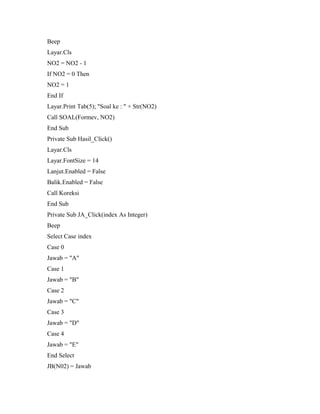 Beep
Layar.Cls
NO2 = NO2 - 1
If NO2 = 0 Then
NO2 = 1
End If
Layar.Print Tab(5); "Soal ke : " + Str(NO2)
Call SOAL(Formev, NO2)
End Sub
Private Sub Hasil_Click()
Layar.Cls
Layar.FontSize = 14
Lanjut.Enabled = False
Balik.Enabled = False
Call Koreksi
End Sub
Private Sub JA_Click(index As Integer)
Beep
Select Case index
Case 0
Jawab = "A"
Case 1
Jawab = "B"
Case 2
Jawab = "C"
Case 3
Jawab = "D"
Case 4
Jawab = "E"
End Select
JB(N02) = Jawab
 