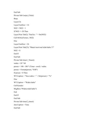 End Sub
Private Sub Lanjut_Click()
Beep
Layar.Cls
Layar.FontSize = 16
NO2 = NO2 + 1
If NO2 <= JS Then
Layar.Print Tab(2); "Soal ke : " + Str(NO2)
Call SOAL(Formev, NO2)
Else
Layar.FontSize = 26
Layar.Print Tab(23); "Materi teori/soal telah habis !!!"
NO2 = 0
End If
End Sub
Private Sub timer1_Timer()
waktu = JS * 60
persen = 100 - 100 * (Timer - awal) / waktu
persen = Format(persen, "0.00")
If persen > 0 Then
WT.Caption = "Sisa waktu = " + Str(persen) + "%"
Else
WT.Caption = "Waktu habis"
Call Koreksi
MsgBox ("Waktu telah habis")
End
End If
End Sub
Private Sub timer2_timer()
Jam.Caption = Time
End Sub
 