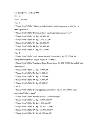 Sub latih(ByVal Fr, ByVal NO)
JS = 10
Select Case NO
Case 1
Fr!Layar.Print Tab(5); "Sebuah produk dijual tiap lusin, harga yang tertulis Rp. 10.
000,00 per satuan."
Fr!Layar.Print Tab(5); "Berapakah biaya atau harga yang harus dibayar ?"
Fr!Layar.Print Tab(5); "A. Rp. 500. 000,00"
Fr!Layar.Print Tab(5); "B. Rp. 1. 000. 000,00"
Fr!Layar.Print Tab(5); "C. Rp. 120. 000,00"
Fr!Layar.Print Tab(5); "D. Rp. 300. 000,00"
Fr!Layar.Print Tab(5); "E. Rp. 140. 000,00"
Case 2
Fr!Layar.Print Tab(5); "Amir membeli sepeda dengan harga Rp. 75. 000,00. Ia
memperbaiki sepeda itu dengan biaya RP. 15. 000,00."
Fr!Layar.Print Tab(5); "Sepeda itu dijual dengan harga Rp. 100. 000,00. berapakah laba
atau ruginya? "
Fr!Layar.Print Tab(5); "A. Rp. 10. 000,00"
Fr!Layar.Print Tab(5); "B. Rp. 11. 000,00"
Fr!Layar.Print Tab(5); "C. Rp. 20. 000,00"
Fr!Layar.Print Tab(5); "D. Rp. 30. 000,00"
Fr!Layar.Print Tab(5); "E. Rp. 15. 000,00"
Case 3
Fr!Layar.Print Tab(5); "Seorang pedagang membayar Rp. 90. 000. 000,00 untuk
pembelian 3/4 harga karet."
Fr!Layar.Print Tab(5); "Berapakah biaya keseluruhannya?"
Fr!Layar.Print Tab(5); "A. Rp. 40. 000. 000,00"
Fr!Layar.Print Tab(5); "B. Rp. 5. 000.000,00"
Fr!Layar.Print Tab(5); "C. Rp. 200. 000. 000,00"
Fr!Layar.Print Tab(5); "D. Rp. 120. 000. 000,00"
Fr!Layar.Print Tab(5); "E. Rp. 10. 000.000,00"
 
