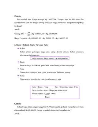 Contoh:
Ibu membeli baju dengan seharga Rp 150.000,00. Ternyata baju itu tidak muat dan
dijual kembali oleh ibu dengan untung 20 % dari harga pembelian. Berapakah harga baju
itu dijual?
Jawab:
Untung 20% =
100
20
x Rp 150.000, 00 = Rp. 30.000, 00
Harga Penjualan = Rp 150.000, 00 + Rp 30.000, 00 = Rp 180.000, 00
6. Rabat (Diskon), Bruto, Tara dan Netto
 Rabat
Rabat artinya potongan harga atau sering disebut diskon. Rabat umumnya
dinyatakan dalam persen.
Harga bersih = Harga semula – Rabat (diskon)
 Bruto
Bruto artinnya berat kotor, yaitu berat suatu barang beserta tempatnya.
 Tara
Tara artinya potongan berat, yaitu berat tempat dari suatu barang.
 Netto
Netto artinya berat bersih, yaitu berat barangnya saja.
Netto = Bruto – Tara Tara = Persentase tara x Bruto
Harga bersih = netto – Harga per satuan berat
Persentase tara = Tara x 100 %
Bruto
Contoh:
Sebuah baju dibeli dengan harga Rp 48.000,00 (setelah diskon). Harga baju sebelum
diskon adalah Rp 60.000,00. Berapa pesenkah diskon dari harga baju itu ?
Jawab :
 