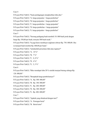 Case 4
Fr!Layar.Print Tab(5); "Suatu perdagangan menghasilkan laba jika:"
Fr!Layar.Print Tab(5); "A. harga penjualan < harga pembelian"
Fr!Layar.Print Tab(5); "B. harga penjualan > harga pembelian"
Fr!Layar.Print Tab(5); "C. harga pembelian > harga penjualan"
Fr!Layar.Print Tab(5); "D. harga pembelian < harga penjualan"
Fr!Layar.Print Tab(5); "E. harga penjualan = harga pembelian"
Case 5
Fr!Layar.Print Tab(5); "Seorang pedagang buah membeli 10. 000 buah jeruk dengan
harga Rp. 550,00 per buah, ternyata 500 buah rusak."
Fr!Layar.Print Tab(5); "Ia juga harus membayar angkutan sebesar Rp. 750. 000,00. Jika
ia menjual buah tersebut Rp. 600,00 per buah,"
Fr!Layar.Print Tab(5); "tentukanlah persentase laba atau ruginya?"
Fr!Layar.Print Tab(5); "A. 10 %"
Fr!Layar.Print Tab(5); "B. 7 %"
Fr!Layar.Print Tab(5); "C. 8, 8 %"
Fr!Layar.Print Tab(5); "D. 4 %"
Fr!Layar.Print Tab(5); "E. 5, 5 %"
Case 6
Fr!Layar.Print Tab(5); "Riko mendapat laba 20 % setelah menjual barang seharga Rp.
120. 000,00."
Fr!Layar.Print Tab(5); "Berapakah harga pembeliannya?"
Fr!Layar.Print Tab(5); "A. Rp. 500. 000,00"
Fr!Layar.Print Tab(5); "B. Rp. 100. 000,00"
Fr!Layar.Print Tab(5); "C. Rp. 200. 000,00"
Fr!Layar.Print Tab(5); "D. Rp. 300. 000,00"
Fr!Layar.Print Tab(5); "E. Rp. 400. 000,00"
Case 7
Fr!Layar.Print Tab(5); "Apakah yang dimaksud dengan tara?"
Fr!Layar.Print Tab(5); "A. Potongan berat"
Fr!Layar.Print Tab(5); "B. Berat kotor"
 
