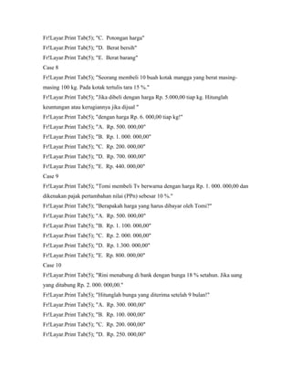 Fr!Layar.Print Tab(5); "C. Potongan harga"
Fr!Layar.Print Tab(5); "D. Berat bersih"
Fr!Layar.Print Tab(5); "E. Berat barang"
Case 8
Fr!Layar.Print Tab(5); "Seorang membeli 10 buah kotak mangga yang berat masing-
masing 100 kg. Pada kotak tertulis tara 15 %."
Fr!Layar.Print Tab(5); "Jika dibeli dengan harga Rp. 5.000,00 tiap kg. Hitunglah
keuntungan atau kerugiannya jika dijual "
Fr!Layar.Print Tab(5); "dengan harga Rp. 6. 000,00 tiap kg!"
Fr!Layar.Print Tab(5); "A. Rp. 500. 000,00"
Fr!Layar.Print Tab(5); "B. Rp. 1. 000. 000,00"
Fr!Layar.Print Tab(5); "C. Rp. 200. 000,00"
Fr!Layar.Print Tab(5); "D. Rp. 700. 000,00"
Fr!Layar.Print Tab(5); "E. Rp. 440. 000,00"
Case 9
Fr!Layar.Print Tab(5); "Tomi membeli Tv berwarna dengan harga Rp. 1. 000. 000,00 dan
dikenakan pajak pertambahan nilai (PPn) sebesar 10 %."
Fr!Layar.Print Tab(5); "Berapakah harga yang harus dibayar oleh Tomi?"
Fr!Layar.Print Tab(5); "A. Rp. 500. 000,00"
Fr!Layar.Print Tab(5); "B. Rp. 1. 100. 000,00"
Fr!Layar.Print Tab(5); "C. Rp. 2. 000. 000,00"
Fr!Layar.Print Tab(5); "D. Rp. 1.300. 000,00"
Fr!Layar.Print Tab(5); "E. Rp. 800. 000,00"
Case 10
Fr!Layar.Print Tab(5); "Rini menabung di bank dengan bunga 18 % setahun. Jika uang
yang ditabung Rp. 2. 000. 000,00."
Fr!Layar.Print Tab(5); "Hitunglah bunga yang diterima setelah 9 bulan!"
Fr!Layar.Print Tab(5); "A. Rp. 300. 000,00"
Fr!Layar.Print Tab(5); "B. Rp. 100. 000,00"
Fr!Layar.Print Tab(5); "C. Rp. 200. 000,00"
Fr!Layar.Print Tab(5); "D. Rp. 250. 000,00"
 