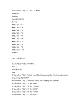Fr!Layar.Print Tab(5); "E. Rp. 270. 000,0"
End Select
End Sub
Sub KUNCILAT()
JS = 10
KCLAT(1) = "C"
KCLAT(2) = "A"
KCLAT(3) = "D"
KCLAT(4) = "B"
KCLAT(5) = "C"
KCLAT(6) = "B"
KCLAT(7) = "D"
KCLAT(8) = "D"
KCLAT(9) = "B"
KCLAT(10) = "E"
End Sub
'SOAL EVALUASI
Sub SOAL(ByVal Fr, ByVal NO)
JS = 30
Select Case NO
Case 1
Fr!Layar.Print Tab(5); "Sebuah pensil dibeli dengan harga Rp. 200,00 kemudian dijual
dengan harga Rp 500,00."
Fr!Layar.Print Tab(5); "Berapakah untung dari hasil penjualan tersebut?"
Fr!Layar.Print Tab(5); "A. Rp. 500,00"
Fr!Layar.Print Tab(5); "B. Rp. 1. 000,00"
Fr!Layar.Print Tab(5); "C. Rp. 200,00"
Fr!Layar.Print Tab(5); "D. Rp. 300,00"
Fr!Layar.Print Tab(5); "E. Rp. 400,00"
 