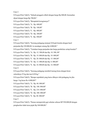 Case 2
Fr!Layar.Print Tab(5); "Sebuah penggaris dibeli dengan harga Rp 800,00. Kemudian
dijual dengan harga Rp 700,00."
Fr!Layar.Print Tab(5); "Berapakah kerugiannya?"
Fr!Layar.Print Tab(5); "A. Rp. 600,00"
Fr!Layar.Print Tab(5); "B. Rp. 100,00"
Fr!Layar.Print Tab(5); "C. Rp. 400,00"
Fr!Layar.Print Tab(5); "D. Rp. 300,00"
Fr!Layar.Print Tab(5); "E. Rp. 500,00"
Case 3
Fr!Layar.Print Tab(5); "Seorang pedagang menjual 20 buah boneka dengan hasil
penjualan Rp 250.000,00. Ia mendapat untung Rp 4.000,00."
Fr!Layar.Print Tab(5); "Tentukan harga penjualan dan harga pembelian setiap boneka?"
Fr!Layar.Print Tab(5); "A. Rp. 12. 500,00 dan Rp. 10. 500, 00"
Fr!Layar.Print Tab(5); "B. Rp. 19. 000,00 dan Rp. 10. 000,00"
Fr!Layar.Print Tab(5); "C. Rp. 20. 000,00 dan Rp. 15. 000,00"
Fr!Layar.Print Tab(5); "D. Rp. 13. 000,00 dan Rp. 8. 000,00"
Fr!Layar.Print Tab(5); "E. Rp. 10. 000,00 dan Rp. 14. 000,00"
Case 4
Fr!Layar.Print Tab(5); "Seorang pedagang membeli karung beras dengan berat
seluruhnya 55 kg dan tara 0,50 kg."
Fr!Layar.Print Tab(5); "Berapa rupiahkah yang harus dibayar oleh pedagang itu jika
harga 1 kg beras Ro 4.000,00?"
Fr!Layar.Print Tab(5); "A. Rp. 60. 000,00"
Fr!Layar.Print Tab(5); "B. Rp. 100. 000,00"
Fr!Layar.Print Tab(5); "C. Rp. 218. 000,00"
Fr!Layar.Print Tab(5); "D. Rp. 300. 000,00"
Fr!Layar.Print Tab(5); "E. Rp. 80. 000,00"
Case 5
Fr!Layar.Print Tab(5); "Paman memperoleh gaji sebulan sebesar RP 950.000,00 dengan
penghasilan tidak kena pajak Rp 360.000,00."
 