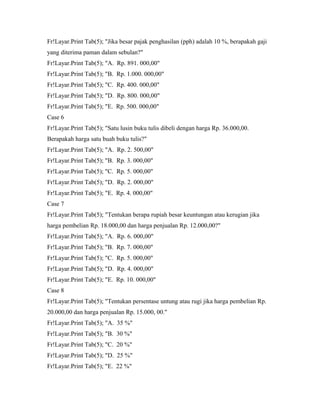 Fr!Layar.Print Tab(5); "Jika besar pajak penghasilan (pph) adalah 10 %, berapakah gaji
yang diterima paman dalam sebulan?"
Fr!Layar.Print Tab(5); "A. Rp. 891. 000,00"
Fr!Layar.Print Tab(5); "B. Rp. 1.000. 000,00"
Fr!Layar.Print Tab(5); "C. Rp. 400. 000,00"
Fr!Layar.Print Tab(5); "D. Rp. 800. 000,00"
Fr!Layar.Print Tab(5); "E. Rp. 500. 000,00"
Case 6
Fr!Layar.Print Tab(5); "Satu lusin buku tulis dibeli dengan harga Rp. 36.000,00.
Berapakah harga satu buah buku tulis?"
Fr!Layar.Print Tab(5); "A. Rp. 2. 500,00"
Fr!Layar.Print Tab(5); "B. Rp. 3. 000,00"
Fr!Layar.Print Tab(5); "C. Rp. 5. 000,00"
Fr!Layar.Print Tab(5); "D. Rp. 2. 000,00"
Fr!Layar.Print Tab(5); "E. Rp. 4. 000,00"
Case 7
Fr!Layar.Print Tab(5); "Tentukan berapa rupiah besar keuntungan atau kerugian jika
harga pembelian Rp. 18.000,00 dan harga penjualan Rp. 12.000,00?"
Fr!Layar.Print Tab(5); "A. Rp. 6. 000,00"
Fr!Layar.Print Tab(5); "B. Rp. 7. 000,00"
Fr!Layar.Print Tab(5); "C. Rp. 5. 000,00"
Fr!Layar.Print Tab(5); "D. Rp. 4. 000,00"
Fr!Layar.Print Tab(5); "E. Rp. 10. 000,00"
Case 8
Fr!Layar.Print Tab(5); "Tentukan persentase untung atau rugi jika harga pembelian Rp.
20.000,00 dan harga penjualan Rp. 15.000, 00."
Fr!Layar.Print Tab(5); "A. 35 %"
Fr!Layar.Print Tab(5); "B. 30 %"
Fr!Layar.Print Tab(5); "C. 20 %"
Fr!Layar.Print Tab(5); "D. 25 %"
Fr!Layar.Print Tab(5); "E. 22 %"
 