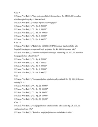 Case 9
Fr!Layar.Print Tab(5); "Satu lusin pensil dibeli dengan harga Rp. 12.000, 00 kemudian
dijual dengan harga Rp. 1.500, 00/ buah."
Fr!Layar.Print Tab(5); "Berapa rupiahkah untungnya?"
Fr!Layar.Print Tab(5); "A. Rp. 5. 500,00"
Fr!Layar.Print Tab(5); "B. Rp. 6. 000,00"
Fr!Layar.Print Tab(5); "C. Rp. 10. 000,00"
Fr!Layar.Print Tab(5); "D. Rp. 8. 000,00"
Fr!Layar.Print Tab(5); "E. Rp. 9. 000,00"
Case 10
Fr!Layar.Print Tab(5); "Toko buku SERBA MURAH menjual tiga lusin buku tulis
kepada Rina dengan memperoleh hasil penjualan Rp. 46. 000, 00 ternyata toko"
Fr!Layar.Print Tab(5); "tersebut mendapat keuntungan sebesar Rp. 10. 000, 00. Tentukan
harga pembelian sebuah buku?"
Fr!Layar.Print Tab(5); "A. Rp. 4. 500,00"
Fr!Layar.Print Tab(5); "B. Rp. 2. 000,00"
Fr!Layar.Print Tab(5); "C. Rp. 3. 000,00"
Fr!Layar.Print Tab(5); "D. Rp. 1. 000,00"
Fr!Layar.Print Tab(5); "E. Rp. 5. 000,00"
Case 11
Fr!Layar.Print Tab(5); "Harga pembelian satu lusin pulpen adalah Rp. 20. 000, 00 dengan
untung 20 %."
Fr!Layar.Print Tab(5); "A. Rp. 22. 500,00"
Fr!Layar.Print Tab(5); "B. Rp. 30. 000,00"
Fr!Layar.Print Tab(5); "C. Rp. 24. 000,00"
Fr!Layar.Print Tab(5); "D. Rp. 25. 000,00"
Fr!Layar.Print Tab(5); "E. Rp. 20. 000,00"
Case 12
Fr!Layar.Print Tab(5); "Harga pembelian satu lusin buku tulis adalah Rp. 28. 000, 00
setelah dijual rugi 5 %."
Fr!Layar.Print Tab(5); "Tentukan harga penjualan satu lusin buku tersebut?"
 