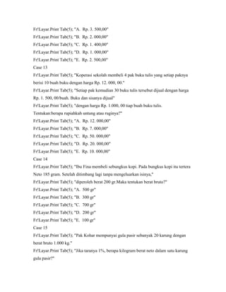 Fr!Layar.Print Tab(5); "A. Rp. 3. 500,00"
Fr!Layar.Print Tab(5); "B. Rp. 2. 000,00"
Fr!Layar.Print Tab(5); "C. Rp. 1. 400,00"
Fr!Layar.Print Tab(5); "D. Rp. 1. 000,00"
Fr!Layar.Print Tab(5); "E. Rp. 2. 500,00"
Case 13
Fr!Layar.Print Tab(5); "Koperasi sekolah membeli 4 pak buku tulis yang setiap paknya
berisi 10 buah buku dengan harga Rp. 12. 000, 00."
Fr!Layar.Print Tab(5); "Setiap pak kemudian 30 buku tulis tersebut dijual dengan harga
Rp. 1. 500, 00/buah. Buku dan sisanya dijual"
Fr!Layar.Print Tab(5); "dengan harga Rp. 1.000, 00 tiap buah buku tulis.
Tentukan:berapa rupiahkah untung atau ruginya?"
Fr!Layar.Print Tab(5); "A. Rp. 12. 000,00"
Fr!Layar.Print Tab(5); "B. Rp. 7. 000,00"
Fr!Layar.Print Tab(5); "C. Rp. 50. 000,00"
Fr!Layar.Print Tab(5); "D. Rp. 20. 000,00"
Fr!Layar.Print Tab(5); "E. Rp. 10. 000,00"
Case 14
Fr!Layar.Print Tab(5); "Ibu Fina membeli sebungkus kopi. Pada bungkus kopi itu tertera
Neto 185 gram. Setelah ditimbang lagi tanpa mengeluarkan isinya,"
Fr!Layar.Print Tab(5); "diperoleh berat 200 gr.Maka tentukan berat bruto?"
Fr!Layar.Print Tab(5); "A. 500 gr"
Fr!Layar.Print Tab(5); "B. 300 gr"
Fr!Layar.Print Tab(5); "C. 700 gr"
Fr!Layar.Print Tab(5); "D. 200 gr"
Fr!Layar.Print Tab(5); "E. 100 gr"
Case 15
Fr!Layar.Print Tab(5); "Pak Kohar mempunyai gula pasir sebanyak 20 karung dengan
berat bruto 1.000 kg."
Fr!Layar.Print Tab(5); "Jika taranya 1%, berapa kilogram berat neto dalam satu karung
gula pasir?"
 