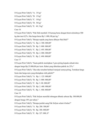 Fr!Layar.Print Tab(5); "A. 35 kg"
Fr!Layar.Print Tab(5); "B. 15 kg"
Fr!Layar.Print Tab(5); "C. 10 kg"
Fr!Layar.Print Tab(5); "D. 50 kg"
Fr!Layar.Print Tab(5); "E. 49, 5 kg"
Case 16
Fr!Layar.Print Tab(5); "Pak Didi membeli 10 karung beras dengan berat seluruhnya 500
kg dan tara 0,2%. Jika harga beras Rp 5. 000, 00 per kg."
Fr!Layar.Print Tab(5); "Berapa rupiah yang harus dibayar Pak Didi?"
Fr!Layar.Print Tab(5); "A. Rp. 2. 500. 000,00"
Fr!Layar.Print Tab(5); "B. Rp. 3. 000. 000,00"
Fr!Layar.Print Tab(5); "C. Rp. 2. 495. 000,00"
Fr!Layar.Print Tab(5); "D. Rp. 2. 000. 000,00"
Fr!Layar.Print Tab(5); "E. Rp. 2. 490. 000,00"
Case 17
Fr!Layar.Print Tab(5); "Suatu pabrik menitipkan 5 gros piring kepada sebuah toko
dengan harga Rp 25.000,00 per lusin. Rabat yang diberikan pabrik itu 25%."
Fr!Layar.Print Tab(5); "Jika toko tersebut berhasil menjual semua piring, Tentukan harga
bruto dan harga neto yang ditetapkan oleh pabrik?"
Fr!Layar.Print Tab(5); "A. Rp. 1. 125. 000,00"
Fr!Layar.Print Tab(5); "B. Rp. 3. 000. 000,00"
Fr!Layar.Print Tab(5); "C. Rp. 5. 00. 000,00"
Fr!Layar.Print Tab(5); "D. Rp. 2. 400. 000,00"
Fr!Layar.Print Tab(5); "E. Rp. 1. 500. 000,00"
Case 18
Fr!Layar.Print Tab(5); "Pak Sofyan memiliki tabungan dibank sebesar Rp. 300.000,00
dengan bunga 18% per tahun."
Fr!Layar.Print Tab(5); "Berapa jumlah uang Pak Sofyan selam 6 bulan?"
Fr!Layar.Print Tab(5); "A. Rp. 200. 500,00"
Fr!Layar.Print Tab(5); "B. Rp. 300. 000,00"
Fr!Layar.Print Tab(5); "C. Rp. 327. 000, 0"
 