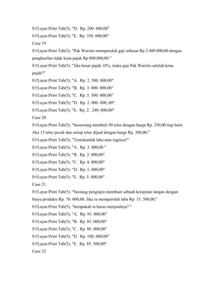 Fr!Layar.Print Tab(5); "D. Rp. 200. 000,00"
Fr!Layar.Print Tab(5); "E. Rp. 350. 000,00"
Case 19
Fr!Layar.Print Tab(5); "Pak Warsito memperoleh gaji sebesar Rp 2.400.000,00 dengan
penghasilan tidak kena pajak Rp 800.000,00."
Fr!Layar.Print Tab(5); "Jika besar pajak 10%, maka gaji Pak Warsito setelah kena
pajak?"
Fr!Layar.Print Tab(5); "A. Rp. 2. 500. 000,00"
Fr!Layar.Print Tab(5); "B. Rp. 3. 000. 000,00"
Fr!Layar.Print Tab(5); "C. Rp. 5. 500. 000,00"
Fr!Layar.Print Tab(5); "D. Rp. 2. 000. 000, 00"
Fr!Layar.Print Tab(5); "E. Rp. 2. 240. 000,00"
Case 20
Fr!Layar.Print Tab(5); "Seseorang membeli 50 telur dengan harga Rp. 250,00 tiap butir.
Jika 15 telur pecah dan setiap telur dijual dengan harga Rp. 300,00."
Fr!Layar.Print Tab(5); "Tentukanlah laba atau ruginya!"
Fr!Layar.Print Tab(5); "A. Rp. 3. 000,00 "
Fr!Layar.Print Tab(5); "B. Rp. 2. 000,00"
Fr!Layar.Print Tab(5); "C. Rp. 4. 000,00"
Fr!Layar.Print Tab(5); "D. Rp. 1. 000,00"
Fr!Layar.Print Tab(5); "E. Rp. 5. 000,00"
Case 21
Fr!Layar.Print Tab(5); "Seorang pengrajin membuat sebuah kerajinan tangan dengan
biaya produksi Rp. 70. 000,00. Jika ia memperoleh laba Rp. 15. 500,00,"
Fr!Layar.Print Tab(5); "berapakah ia harus menjualnya? "
Fr!Layar.Print Tab(5); "A. Rp. 93. 000,00"
Fr!Layar.Print Tab(5); "B. Rp. 83. 000,00"
Fr!Layar.Print Tab(5); "C. Rp. 86. 000,00"
Fr!Layar.Print Tab(5); "D. Rp. 100. 000,00"
Fr!Layar.Print Tab(5); "E. Rp. 85. 500,00"
Case 22
 
