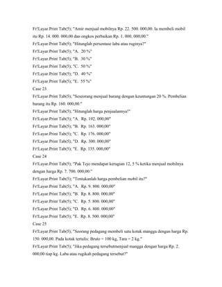 Fr!Layar.Print Tab(5); "Amir menjual mobilnya Rp. 22. 500. 000,00. Ia membeli mobil
itu Rp. 14. 000. 000,00 dan ongkos perbaikan Rp. 1. 000. 000,00."
Fr!Layar.Print Tab(5); "Hitunglah persentase laba atau ruginya?"
Fr!Layar.Print Tab(5); "A. 20 %"
Fr!Layar.Print Tab(5); "B. 30 %"
Fr!Layar.Print Tab(5); "C. 50 %"
Fr!Layar.Print Tab(5); "D. 40 %"
Fr!Layar.Print Tab(5); "E. 55 %"
Case 23
Fr!Layar.Print Tab(5); "Seseorang menjual barang dengan keuntungan 20 %. Pembelian
barang itu Rp. 160. 000,00."
Fr!Layar.Print Tab(5); "Hitunglah harga penjualannya!"
Fr!Layar.Print Tab(5); "A. Rp. 192. 000,00"
Fr!Layar.Print Tab(5); "B. Rp. 163. 000,00"
Fr!Layar.Print Tab(5); "C. Rp. 176. 000,00"
Fr!Layar.Print Tab(5); "D. Rp. 300. 000,00"
Fr!Layar.Print Tab(5); "E. Rp. 135. 000,00"
Case 24
Fr!Layar.Print Tab(5); "Pak Tejo mendapat kerugian 12, 5 % ketika menjual mobilnya
dengan harga Rp. 7. 700. 000,00."
Fr!Layar.Print Tab(5); "Tentukanlah harga pembelian mobil itu?"
Fr!Layar.Print Tab(5); "A. Rp. 9. 800. 000,00"
Fr!Layar.Print Tab(5); "B. Rp. 8. 800. 000,00"
Fr!Layar.Print Tab(5); "C. Rp. 5. 800. 000,00"
Fr!Layar.Print Tab(5); "D. Rp. 6. 800. 000,00"
Fr!Layar.Print Tab(5); "E. Rp. 8. 500. 000,00"
Case 25
Fr!Layar.Print Tab(5); "Seorang pedagang membeli satu kotak mangga dengan harga Rp.
150. 000,00. Pada kotak tertulis: Bruto = 100 kg, Tara = 2 kg."
Fr!Layar.Print Tab(5); "Jika pedagang tersebutmenjual mangga dengan harga Rp. 2.
000,00 tiap kg. Laba atau rugikah pedagang tersebut?"
 