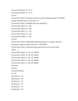 Fr!Layar.Print Tab(5); "D. 15 %"
Fr!Layar.Print Tab(5); "E. 30 %"
Case 29
Fr!Layar.Print Tab(5); "Bu Burhan membeli 5 peti telur dengan harga Rp. 624. 000,00.
Tiap peti memiliki bruto 25 kg dan tara 4 %."
Fr!Layar.Print Tab(5); "Hitunglah netto telur seluruhnya?"
Fr!Layar.Print Tab(5); "A. 4 kg"
Fr!Layar.Print Tab(5); "B. 3 kg"
Fr!Layar.Print Tab(5); "C. 5 kg"
Fr!Layar.Print Tab(5); "D. 1 kg"
Fr!Layar.Print Tab(5); "E. 2 kg"
Case 30
Fr!Layar.Print Tab(5); "Sebuah bank memberikan bunga 18 % setahun. Jika Amir
mempunyai simpanan di bank sebesar Rp. 2. 500. 000,00,"
Fr!Layar.Print Tab(5); "maka besar bunga yang diterima Amir selama 6 bulan
adalah........."
Fr!Layar.Print Tab(5); "A. Rp. 135. 000,00"
Fr!Layar.Print Tab(5); "B. Rp. 425. 000,00"
Fr!Layar.Print Tab(5); "C. Rp. 125. 000,00"
Fr!Layar.Print Tab(5); "D. Rp. 325. 000,00"
Fr!Layar.Print Tab(5); "E. Rp. 225. 000,00"
End Select
End Sub
Sub KUNCISOAL()
JS = 30
KCSOAL(1) = "D"
KCSOAL(2) = "B"
KCSOAL(3) = "A"
KCSOAL(4) = "C"
KCSOAL(5) = "A"
KCSOAL(6) = "B"
 