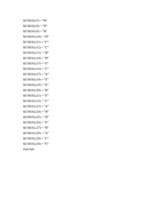 KCSOAL(7) = "B"
KCSOAL(8) = "D"
KCSOAL(9) = "B"
KCSOAL(10) = "D"
KCSOAL(11) = "C"
KCSOAL(12) = "C"
KCSOAL(13) = "B"
KCSOAL(14) = "D"
KCSOAL(15) = "E"
KCSOAL(16) = "C"
KCSOAL(17) = "A"
KCSOAL(18) = "E"
KCSOAL(19) = "E"
KCSOAL(20) = "B"
KCSOAL(21) = "E"
KCSOAL(22) = "C"
KCSOAL(23) = "A"
KCSOAL(24) = "B"
KCSOAL(25) = "D"
KCSOAL(26) = "E"
KCSOAL(27) = "B"
KCSOAL(28) = "A"
KCSOAL(29) = "C"
KCSOAL(30) = "E"
End Sub
 