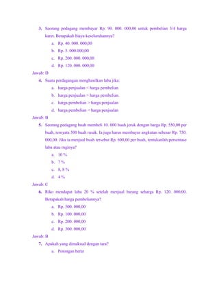 3. Seorang pedagang membayar Rp. 90. 000. 000,00 untuk pembelian 3/4 harga
karet. Berapakah biaya keseluruhannya?
a. Rp. 40. 000. 000,00
b. Rp. 5. 000.000,00
c. Rp. 200. 000. 000,00
d. Rp. 120. 000. 000,00
Jawab: D
4. Suatu perdagangan menghasilkan laba jika:
a. harga penjualan < harga pembelian
b. harga penjualan > harga pembelian.
c. harga pembelian > harga penjualan
d. harga pembelian < harga penjualan
Jawab: B
5. Seorang pedagang buah membeli 10. 000 buah jeruk dengan harga Rp. 550,00 per
buah, ternyata 500 buah rusak. Ia juga harus membayar angkutan sebesar Rp. 750.
000,00. Jika ia menjual buah tersebut Rp. 600,00 per buah, tentukanlah persentase
laba atau ruginya?
a. 10 %
b. 7 %
c. 8, 8 %
d. 4 %
Jawab: C
6. Riko mendapat laba 20 % setelah menjual barang seharga Rp. 120. 000,00.
Berapakah harga pembeliannya?
a. Rp. 500. 000,00
b. Rp. 100. 000,00
c. Rp. 200. 000,00
d. Rp. 300. 000,00
Jawab: B
7. Apakah yang dimaksud dengan tara?
a. Potongan berat
 