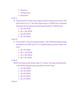 b. Berat kotor
c. Potongan harga
d. Berat bersih
Jawab: A
8. Seorang membeli 10 buah kotak mangga yang berat masing-masing 100 kg. Pada
kotak tertulis tara 15 %. Jika dibeli dengan harga rp. 5.000,00 tiap kg. Hitunglah
keuntungan atau kerugiannya jika dijual dengan harga Rp. 6. 000,00 tiap kg!
a. Rp. 500. 000,00
b. Rp. 1. 000. 000,00
c. Rp. 200. 000,00
d. Rp. 700. 000,00
Jawab: D
9. Tomi membeli Tv berwarna dengan harga Rp. 1. 000. 000,00 dan dikenakan pajak
pertambahan nilai (PPn) sebesar 10 %. Berapakah harga yang harus dibayar oleh
Tomi?
a. Rp. 500. 000,00
b. Rp. 1. 100. 000,00
c. Rp. 2. 000. 000,00
d. Rp. 1.300. 000,00
Jawab: B
10. Rini menabung di bank dengan bunga 18 % setahun. Jika uang yang ditabung Rp.
2. 000. 000,00. Hitunglah bunga yang diterima setelah 9 bulan!
a. Rp. 300. 000,00
b. Rp. 100. 000,00
c. Rp. 200. 000,00
d. Rp. 250. 000,00
e. Rp. 270. 000,00
Jawab: E
 
