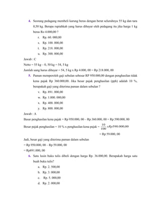 4. Seorang pedagang membeli karung beras dengan berat seluruhnya 55 kg dan tara
0,50 kg. Berapa rupiahkah yang harus dibayar oleh pedagang itu jika harga 1 kg
beras Ro 4.000,00 ?
r. Rp. 60. 000,00
s. Rp. 100. 000,00
t. Rp. 218. 000,00
u. Rp. 300. 000,00
Jawab : C
Netto = 55 kg – 0, 50 kg = 54, 5 kg
Jumlah uang harus dibayar = 54, 5 kg x Rp 4.000, 00 = Rp 218.000, 00
5. Paman memperoleh gaji sebulan sebesar RP 950.000,00 dengan penghasilan tidak
kena pajak Rp 360.000,00. Jika besar pajak penghasilan (pph) adalah 10 %,
berapakah gaji yang diterima paman dalam sebulan ?
v. Rp. 891. 000,00
w. Rp. 1.000. 000,00
x. Rp. 400. 000,00
y. Rp. 800. 000,00
Jawab : A
Basar penghasilan kena pajak = Rp 950.000, 00 – Rp 360.000, 00 = Rp 590.000, 00
Besar pajak penghasilan = 10 % x penghasilan kena pajak = 00,000.590
100
10
xRp
= Rp 59.000, 00
Jadi, besar gaji yang diterima paman dalam sebulan
= Rp 950.000, 00 – Rp 59.000, 00
= Rp891.000, 00
6. Satu lusin buku tulis dibeli dengan harga Rp. 36.000,00. Berapakah harga satu
buah buku tulis?
a. Rp. 2. 500,00
b. Rp. 3. 000,00
c. Rp. 5. 000,00
d. Rp. 2. 000,00
 