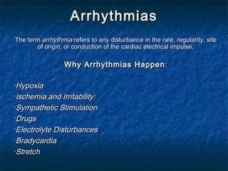 ArrhythmiasArrhythmias
The termThe term arrhythmiaarrhythmia refers to any disturbance in the rate, regularity, siterefers to any disturbance in the rate, regularity, site
of origin, or conduction of the cardiac electrical impulse.of origin, or conduction of the cardiac electrical impulse.
Why Arrhythmias HappenWhy Arrhythmias Happen ::
•HypoxiaHypoxia
•Ischemia and Irritability:Ischemia and Irritability:
•Sympathetic StimulationSympathetic Stimulation
•DrugsDrugs
•Electrolyte DisturbancesElectrolyte Disturbances
•BradycardiaBradycardia
•StretchStretch
 
