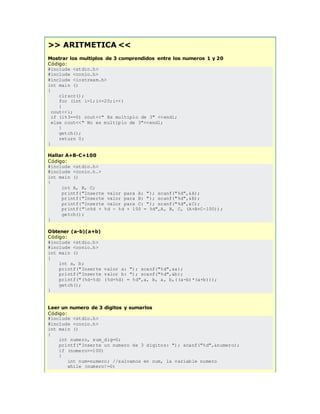 >> ARITMETICA <<
Mostrar los multiplos de 3 comprendidos entre los numeros 1 y 20
Código:
#include <stdio.h>
#include <conio.h>
#include <iostream.h>
int main ()
{
clrscr();
for (int i=1;i<=20;i++)
{
cout<<i;
if (i%3==0) cout<<" Es multiplo de 3" <<endl;
else cout<<" No es multiplo de 3"<<endl;
}
getch();
return 0;
}
Hallar A+B-C+100
Código:
#include <stdio.h>
#include <conio.h.>
int main ()
{
int A, B, C;
printf("Inserte valor para A: "); scanf("%d",&A);
printf("Inserte valor para B: "); scanf("%d",&B);
printf("Inserte valor para C: "); scanf("%d",&C);
printf("n%d + %d - %d + 100 = %d",A, B, C, (A+B+C-100));
getch();
}
Obtener (a-b)(a+b)
Código:
#include <stdio.h>
#include <conio.h>
int main ()
{
int a, b;
printf("Inserte valor a: "); scanf("%d",&a);
printf("Inserte valor b: "); scanf("%d",&b);
printf("(%d-%d) (%d+%d) = %d",a, b, a, b,((a-b)*(a+b)));
getch();
}
Leer un numero de 3 digitos y sumarlos
Código:
#include <stdio.h>
#include <conio.h>
int main ()
{
int numero, sum_dig=0;
printf("Inserte un numero de 3 digitos: "); scanf("%d",&numero);
if (numero>=100)
{
int num=numero; //salvamos en num, la variable numero
while (numero!=0)
 