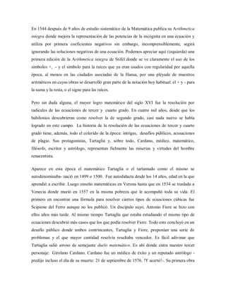 En 1544 después de 9 años de estudio sistemático de la Matemática publica su Arithmetica
integra donde mejora la representación de las potencias de la incógnita en una ecuación y
utiliza por primera coeficientes negativos sin embargo, incomprensiblemente, segirá
ignorando las soluciones negativas de una ecuación. Podemos apreciar aquí (izquierda) una
primera edición de la Arithmetica integra de Stifel donde se ve claramente el uso de los
simbolos +, - y el símbolo para la raíces que ya eran usados con regularidad por aquella
época, al menos en las ciudades asociadas de la Hansa, por una pléyade de maestros
aritméticos en cuyas obras se desarrolló gran parte de la notación hoy habitual: el + y - para
la suma y la resta, o el signo para las raíces.
Pero sin duda alguna, el mayor logro matemático del siglo XVI fue la resolución por
radicales de las ecuaciones de tercer y cuarto grado. En cuatro mil años, desde que los
babilonios descubrieran como resolver la de segundo grado, casi nada nuevo se había
logrado en este campo. La historia de la resolución de las ecuaciones de tercer y cuarto
grado tiene, además, todo el colorido de la época: intrigas, desafíos públicos, acusaciones
de plagio. Sus protagonistas, Tartaglia y, sobre todo, Cardano, médico, matemático,
filósofo, escritor y astrólogo, representan fielmente las miserias y virtudes del hombre
renacentista.
Aparece en esta época el matemático Tartaglia o el tartamudo como el mismo se
autodenominaba- nació en 1499 o 1500. Fue autodidacta desde los 14 años, edad en la que
aprendió a escribir. Luego enseño matemáticas en Verona hasta que en 1534 se traslada a
Venecia donde murió en 1557 en la misma pobreza que le acompañó toda su vida. El
primero en encontrar una fórmula para resolver ciertos tipos de ecuaciones cúbicas fue
Scipione del Ferro aunque no los publicó. Un discípulo suyo, Antonio Fiore se hizo con
ellos años más tarde. Al mismo tiempo Tartaglia que estaba estudiando el mismo tipo de
ecuaciones descubrió más casos que los que podía resolver Fiore. Todo esto concluyó en un
desafío público donde ambos contrincantes, Tartaglia y Fiore, proponían una serie de
problemas y el que mayor cantidad resolvía resultaba vencedor. Es fácil adivinar que
Tartaglia salió airoso de semejante duelo matemático. Es ahí donde entra nuestro tercer
personaje: Girolano Cardano. Cardano fue un médico de éxito y un reputado astrólogo -
predijo incluso el día de su muerte: 21 de septiembre de 1576. !Y acertó!-. Su primera obra
 