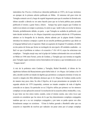 matemática fue Practica Arithmeticae (derecha) publicada en 1539 y de la que incluimos
un ejempar de la primera edición publicada en Milán. Al enterarse del gran éxito de
Tartaglia contactó con el y luego de rogarle largamente para que le enseñara la fórmula este
último accedió a dársela no sin antes hacerle jurar que no la haría pública pues pensaba
publicarla el mismo y ganar fama y dinero. Aunque hay quien asegura que Cardano no
tardó ni un minuto en romper su promesa, lo cierto es que tardó 6 años en revelar la famosa
fórmula, probablemente debido, en parte, a que Tartaglia no acababa de publicarla y por
tanto decide incluirla en su Ars Magna (izquierda) cuya primera edición de 1570 podemos
admirar en la fotografía de la derecha, abierta además por la página donde Cardano
introduce los números compejos a partir de un sencillo problema geométrico que dicho en
el lenguaje habitual sería el siguiente: Dado un segmento de longitud 10 unidades, dividirlo
en dos partes de forma que forme un rectángulo de area igual a 40 unidades cuadradas - es
fácil ver que el problema se reduce a la ecuación x2
-10x+40=0, cuyas las soluciones son
complejas-. Tartaglia encajó muy mal el golpe de Cardano culminando ésto con un desafío
en Milán en 1548 entre Ferrari, yerno de Cardano, y Tartaglia que casi termina en tragedia
para Tartaglia según sostienen ciertos historiadores de la época y que termin&oacure; en un
``Empate tácito''.
A raíz de la polémica entre Cardano y Tartaglia, Rafael Bombelli, el último de los
algebristas italianos del Renacimiento quien había leido el Ars Magna de Cardano a los 19
años, decidió escribir un tratado de álgebra que permitiese a cualquiera dominar el tema sin
recurrir a ningún otro libro debemos destacar que el Ars Magna de Cardano estaba escrito
de manera muy poco clara. Su obra L'Algebra, de la que presentamos un ejemplar de la
segunda edición de 1579 (izquierda), contiene un tratado completo de toda el álgebra
conocida en su época. En particular en su L'Algebra utiliza por primera vez los números
complejos en una aplicación esencial: la resolución de la ecuación cúbica irreducible, o sea,
la que tiene sus tres raíces reales; usando, como el mismo cuenta, una «idea loca» que
consistía en considerar que las raíces de lo que hoy denominamos complejos conjugados
tendrían que ser a su vez complejos conjugados y por tanto se podía operar con ellos
formalmente aunque no existieran. !Cómo le hubise gusrado a Bombelli saber que esa
ecuación es imposible de resolver por radicales sin pasar antes por el campo complejo
 