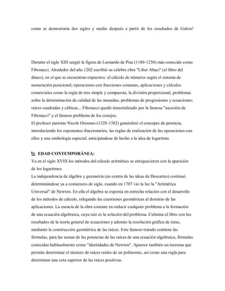 como se demostraría dos siglos y medio después a partir de los resultados de Galois!
Durante el siglo XIII surgió la figura de Leonardo de Pisa (1180-1250) más conocido como
Fibonacci. Alrededor del año 1202 escribió su célebre obra "Liber Abaci" (el libro del
ábaco), en el que se encuentran expuestos: el cálculo de números según el sistema de
numeración posicional; operaciones con fracciones comunes, aplicaciones y cálculos
comerciales como la regla de tres simple y compuesta, la división proporcional, problemas
sobre la determinación de calidad de las monedas; problemas de progresiones y ecuaciones;
raíces cuadradas y cúbicas... Fibonacci quedó inmortalizado por la famosa "sucesión de
Fibonacci" y el famoso problema de los conejos.
El profesor parisino Nicole Oresmes (1328-1382) generalizó el concepto de potencia,
introduciendo los exponentes fraccionarios, las reglas de realización de las operaciones con
ellos y una simbología especial, anticipándose de hecho a la idea de logaritmo.
 EDAD CONTEMPORÁNEA:
Ya en el siglo XVIII los métodos del cálculo aritmético se enriquecieron con la aparición
de los logaritmos.
La independencia de álgebra y geometría (en contra de las ideas de Descartes) continuó
determinándose ya a comienzos de siglo, cuando en 1707 vio la luz la "Aritmética
Universal" de Newton. En ella el álgebra se exponía en estrecha relación con el desarrollo
de los métodos de cálculo, relegando las cuestiones geométricas al dominio de las
aplicaciones. La esencia de la obra consiste en reducir cualquier problema a la formación
de una ecuación algebraica, cuya raíz es la solución del problema. Culmina el libro con los
resultados de la teoría general de ecuaciones y además la resolución gráfica de éstas,
mediante la construcción geométrica de las raíces. Este famoso tratado contiene las
fórmulas, para las sumas de las potencias de las raíces de una ecuación algebraica, fórmulas
conocidas habitualmente como "identidades de Newton". Aparece también un teorema que
permite determinar el número de raíces reales de un polinomio, así como una regla para
determinar una cota superior de las raíces positivas.
 