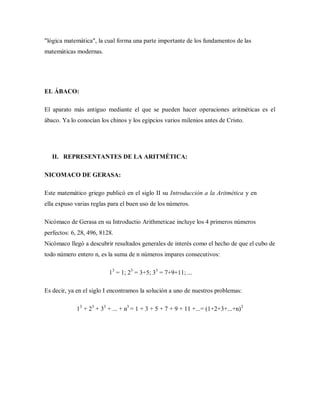 "lógica matemática", la cual forma una parte importante de los fundamentos de las
matemáticas modernas.
EL ÁBACO:
El aparato más antiguo mediante el que se pueden hacer operaciones aritméticas es el
ábaco. Ya lo conocían los chinos y los egipcios varios milenios antes de Cristo.
II. REPRESENTANTES DE LA ARITMÉTICA:
NICOMACO DE GERASA:
Este matemático griego publicó en el siglo II su Introducción a la Aritmética y en
ella expuso varias reglas para el buen uso de los números.
Nicómaco de Gerasa en su Introductio Arithmeticae incluye los 4 primeros números
perfectos: 6, 28, 496, 8128.
Nicómaco llegó a descubrir resultados generales de interés como el hecho de que el cubo de
todo número entero n, es la suma de n números impares consecutivos:
13
= 1; 23
= 3+5; 33
= 7+9+11; ...
Es decir, ya en el siglo I encontramos la solución a uno de nuestros problemas:
13
+ 23
+ 33
+ ... + n3
= 1 + 3 + 5 + 7 + 9 + 11 +...= (1+2+3+...+n)2
 