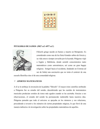 PITÁGORAS DE SAMOS (582? a.C-497? a.C)
Filósofo griego nacido en Samos y muerto en Metaponto. Es
considerado como uno de los Siete Grandes sabios de Grecia y
su vida estuvo siempre envuelta por la leyenda. Pitágoras viajó
a Egipto y Babilonia, donde asimiló conocimientos tanto
matemáticos como astronómicos, así como un gran bagaje
religioso. Emigró hacia el occidente, fundando en Crotona (al
sur de Italia) una asociación que no tenía el carácter de una
escuela filosófica sino el de una comunidad religiosa.
 APORTES MATEMATICOS
A él se le atribuye la invención de la palabra "filósofo". El mayor éxito científico atribuido
a Pitágoras fue su estudio del sonido, descubriendo que las cuerdas de instrumentos
musicales producían sonidos de tonos más agudos cuando se las acortaba. Gracias a sus
observaciones, el estudio del sonido ha permanecido inalterable hasta nuestros días.
Pitágoras pensaba que todo el universo se apoyaba en los números y sus relaciones,
procediendo a revestir a los números de ciertas propiedades mágicas, lo que llevó de una
manera indirecta a la investigación sobre las propiedades matemáticas de aquellos.
 