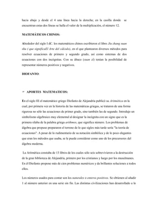 hacia abajo y desde el 4 una línea hacia la derecha; en la casilla donde se
encuentran estas dos líneas se halla el valor de la multiplicación, el número 12.
MATEMÁTICOS CHINOS:
Alrededor del siglo I dC. los matemáticos chinos escribieron el libro Jiu zhang suan
shu ( que significaEl Arte del cálculo), en el que plantearon diversos métodos para
resolver ecuaciones de primero y segundo grado, así como sistemas de dos
ecuaciones con dos incógnitas. Con su ábaco (suan zí) tenían la posibilidad de
representar números positivos y negativos.
DIOFANTO:
 APORTES MATEMATICOS:
En el siglo III el matemático griego Diofanto de Alejandría publicó su Aritmética en la
cual, por primera vez en la historia de las matemáticas griegas, se trataron de una forma
rigurosa no sólo las ecuaciones de primer grado, sino también las de segundo. Introdujo un
simbolismo algebraico muy elemental al designar la incógnita con un signo que es la
primera sílaba de la palabra griega arithmos, que significa número. Los problemas de
álgebra que propuso prepararon el terreno de lo que siglos más tarde sería "la teoría de
ecuaciones". A pesar de lo rudimentario de su notación simbólica y de lo poco elegantes
que eran los métodos que usaba, se le puede considerar como uno de los precursores del
álgebra moderna.
La Aritmética constaba de 13 libros de los cuales sólo seis sobrevivieron a la destrucción
de la gran biblioteca de Alejandría, primero por los cristianos y luego por los musulmanes.
En él Diofanto propone más de cien problemas numéricos y da brillantes soluciones a todos
ellos.
Los números usados para contar son los naturales o enteros positivos. Se obtienen al añadir
1 al número anterior en una serie sin fin. Las distintas civilizaciones han desarrollado a lo
 