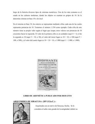 largo de la historia diversos tipos de sistemas numéricos. Uno de los más comunes es el
usado en las culturas modernas, donde los objetos se cuentan en grupos de 10. Se le
denomina sistema en base 10 o decimal.
En el sistema en base 10, los enteros se representan mediante cifras cada una de las cuales
representa potencias de 10. Tomemos el número 1.534 como ejemplo. Cada cifra de este
número tiene su propio valor según el lugar que ocupa; estos valores son potencias de 10
crecientes hacia la izquierda. El valor de la primera cifra es en unidades (aquí 4 × 1); el de
la segunda es 10 (aquí 3 × 10, o 30); el valor del tercer lugar es 10 × 10, o 100 (aquí 5 ×
100, o 500), y el valor del cuarto lugar es 10 × 10 × 10, o 1.000 (aquí 1 × 1.000, o 1.000).
LIBRO DE ARITMÉTICA PUBLICADO POR DIOFANTO
ARQUIMIDES DE SIRACUSA (287-212a.C.) :
Arquímedes era un nativo de Siracusa, Sicilia. Se le
considera el sabio más grande de la antigüedad, dedicó su
 