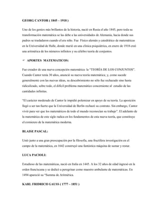 GEORG CANTOR ( 1845 – 1918 )
Uno de los genios más brillantes de la historia, nació en Rusia el año 1845, pero toda su
transformación matemática se las debe a las universidades de Alemania, hacia donde sus
padres se trasladaron cuando el era niño. Fue Físico alemán y catedrático de matemáticas
en la Universidad de Halle, donde murió en una clínica psiquiátrica, en enero de 1918 creó
una aritmética de los números infinitos y su célebre teoría de conjuntos.
 APORTES MATEMATICOS:
Fue creador de una nueva concepción matemática: la “TEORÍA DE LOS CONJUNTOS”.
Cuando Cantor tenía 30 años, anunció su nueva teoría matemática; y, como sucede
generalmente con las nuevas ideas, su descubrimiento no sólo fue rechazado sino hasta
ridiculizado, sobre todo, el difícil problema matemático concerniente al estudio de las
cantidades infinitas.
“El carácter moderado de Cantor le impidió polemizar en apoyo de su teoría. La aposición
llegó a ser tan fuerte que la Universidad de Berlín rechazó su contrato. Sin embargo, Cantor
vivió para ver que los matemáticos de todo el mundo reconocían su trabajo”. El adelanto de
la matemática de este siglo radica en los fundamentos de esta nueva teoría, que constituye
el comienzo de la matemática moderna.
BLAISE PASCAL:
Unió junto a una gran preocupación por la filosofía, una fructífera investigación en el
campo de la matemática, en 1642 construyó una fantástica máquina de sumar y restar.
LUCA PACIOLI:
Estudioso de las matemáticas, nació en Italia en 1445. A los 32 años de edad ingresó en la
orden franciscana y se dedicó a peregrinar como maestro ambulante de matemáticas. En
1494 apareció su “Summa de Aritmética.
KARL FRIDRICH GAUSS ( 1777 – 1851 )
 