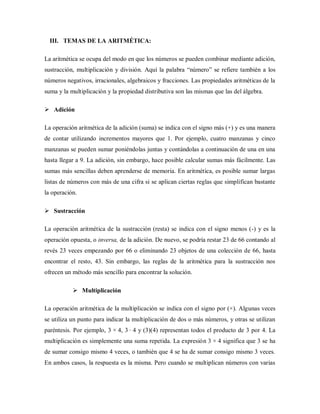 III. TEMAS DE LA ARITMÉTICA:
La aritmética se ocupa del modo en que los números se pueden combinar mediante adición,
sustracción, multiplicación y división. Aquí la palabra “número” se refiere también a los
números negativos, irracionales, algebraicos y fracciones. Las propiedades aritméticas de la
suma y la multiplicación y la propiedad distributiva son las mismas que las del álgebra.
 Adición
La operación aritmética de la adición (suma) se indica con el signo más (+) y es una manera
de contar utilizando incrementos mayores que 1. Por ejemplo, cuatro manzanas y cinco
manzanas se pueden sumar poniéndolas juntas y contándolas a continuación de una en una
hasta llegar a 9. La adición, sin embargo, hace posible calcular sumas más fácilmente. Las
sumas más sencillas deben aprenderse de memoria. En aritmética, es posible sumar largas
listas de números con más de una cifra si se aplican ciertas reglas que simplifican bastante
la operación.
 Sustracción
La operación aritmética de la sustracción (resta) se indica con el signo menos (-) y es la
operación opuesta, o inversa, de la adición. De nuevo, se podría restar 23 de 66 contando al
revés 23 veces empezando por 66 o eliminando 23 objetos de una colección de 66, hasta
encontrar el resto, 43. Sin embargo, las reglas de la aritmética para la sustracción nos
ofrecen un método más sencillo para encontrar la solución.
 Multiplicación
La operación aritmética de la multiplicación se indica con el signo por (×). Algunas veces
se utiliza un punto para indicar la multiplicación de dos o más números, y otras se utilizan
paréntesis. Por ejemplo, 3 × 4, 3 · 4 y (3)(4) representan todos el producto de 3 por 4. La
multiplicación es simplemente una suma repetida. La expresión 3 × 4 significa que 3 se ha
de sumar consigo mismo 4 veces, o también que 4 se ha de sumar consigo mismo 3 veces.
En ambos casos, la respuesta es la misma. Pero cuando se multiplican números con varias
 