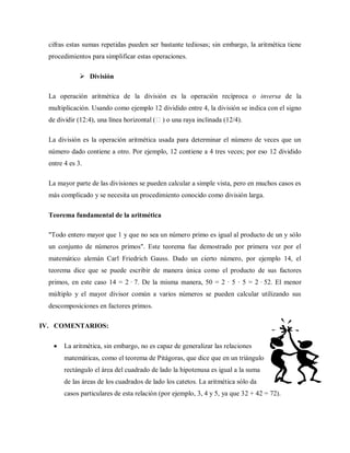 cifras estas sumas repetidas pueden ser bastante tediosas; sin embargo, la aritmética tiene
procedimientos para simplificar estas operaciones.
 División
La operación aritmética de la división es la operación recíproca o inversa de la
multiplicación. Usando como ejemplo 12 dividido entre 4, la división se indica con el signo
de dividir (12:4), una línea horizontal () o una raya inclinada (12/4).
La división es la operación aritmética usada para determinar el número de veces que un
número dado contiene a otro. Por ejemplo, 12 contiene a 4 tres veces; por eso 12 dividido
entre 4 es 3.
La mayor parte de las divisiones se pueden calcular a simple vista, pero en muchos casos es
más complicado y se necesita un procedimiento conocido como división larga.
Teorema fundamental de la aritmética
"Todo entero mayor que 1 y que no sea un número primo es igual al producto de un y sólo
un conjunto de números primos". Este teorema fue demostrado por primera vez por el
matemático alemán Carl Friedrich Gauss. Dado un cierto número, por ejemplo 14, el
teorema dice que se puede escribir de manera única como el producto de sus factores
primos, en este caso 14 = 2 · 7. De la misma manera, 50 = 2 · 5 · 5 = 2 · 52. El menor
múltiplo y el mayor divisor común a varios números se pueden calcular utilizando sus
descomposiciones en factores primos.
IV. COMENTARIOS:
La aritmética, sin embargo, no es capaz de generalizar las relaciones
matemáticas, como el teorema de Pitágoras, que dice que en un triángulo
rectángulo el área del cuadrado de lado la hipotenusa es igual a la suma
de las áreas de los cuadrados de lado los catetos. La aritmética sólo da
casos particulares de esta relación (por ejemplo, 3, 4 y 5, ya que 32 + 42 = 72).
 