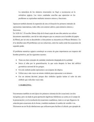 La naturaleza de los números irracionales no llegó a reconocerse en la
aritmética egipcia. Las raíces cuadradas sencillas que aparecían en los
problemas se expresaban mediante números enteros y fracciones.
Aparecen también durante la expansión de esta civilización los primeros métodos de
operaciones matemáticas, todos ellos con carácter aditivo, para números enteros y
fracciones.
En 1650 A.C. El escriba Ahmes (hijo de la luna) copia de una obra anterior un valioso
documento matemático, uno de los más antiguos que se conocen con el nombre de papiro
de Rhind, por ser este su descubridor; el documento se encuentra en el Museo Británico. En
él se detallan unos 80 problemas con sus soluciones, entre las cuales están las ecuaciones de
segundo grado.
El problema numérico egipcio constituyó un avance de gran importancia con respecto del
hombre primitivo, por las siguientes razones:
Tiene un claro concepto de cantidad, totalmente despejada de la cualidad.
Inicia el afán por la generalización, la que sería después la base del edificio
geométrico racional de los griegos.
Un solo símbolo podía representar a un conjunto de objetos.
Utiliza una o más veces un mismo símbolo para representar a un número.
Era un sistema decimal, porque diez símbolos iguales tenían el valor de otro
símbolo que valía diez veces más.
2. BABILONIA:
Encontramos también en esta época los primeros sistemas de dos ecuaciones con dos
incógnitas; pero sin duda la gran aportación algebraica babilónica se centra en el campo de
la potenciación y en la resolución de ecuaciones cuadráticas, tanto es así que llegaron a la
solución para ecuaciones de la forma y también mediante el cambio de variable t=ax.
Efectuaron un sin fin de tabulaciones que utilizaron para facilitar el cálculo, por ejemplo de
 